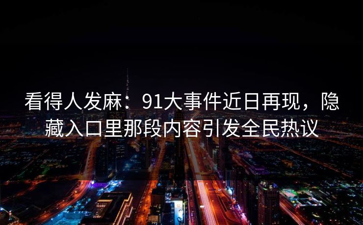 看得人发麻:91大事件近日再现,隐藏入口里那段内容引发全民热议 看得人发麻:91大事件近日再现,隐藏入口里那段内容引发全民热议