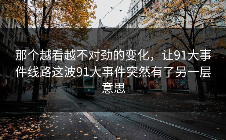 那个越看越不对劲的变化，让91大事件线路这波91大事件突然有了另一层意思