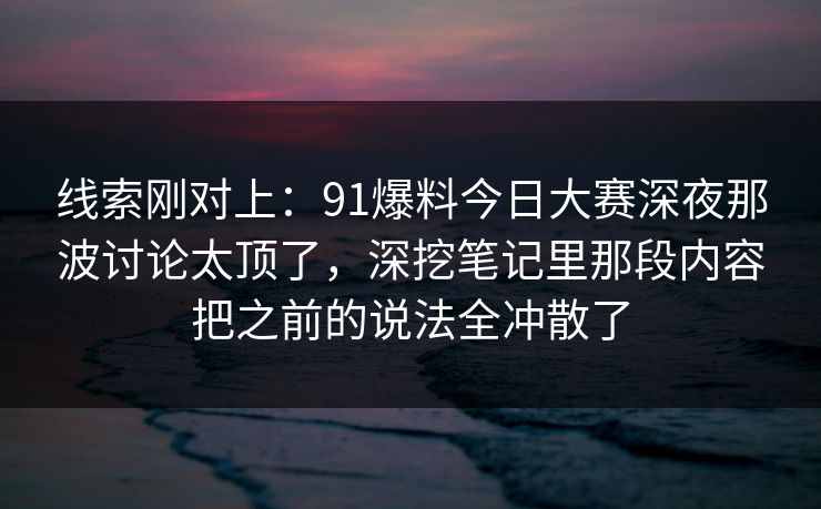 线索刚对上：91爆料今日大赛深夜那波讨论太顶了，深挖笔记里那段内容把之前的说法全冲散了