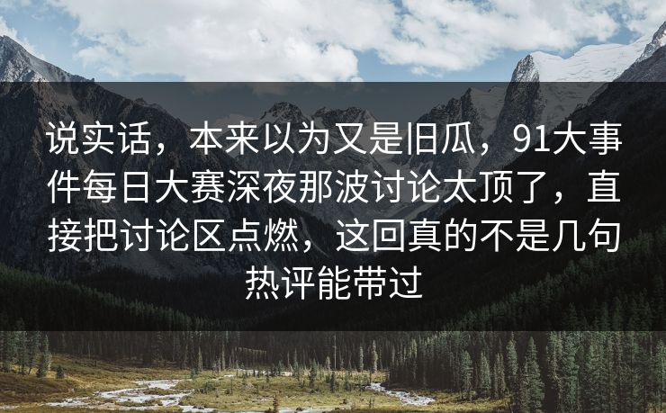 说实话，本来以为又是旧瓜，91大事件每日大赛深夜那波讨论太顶了，直接把讨论区点燃，这回真的不是几句热评能带过