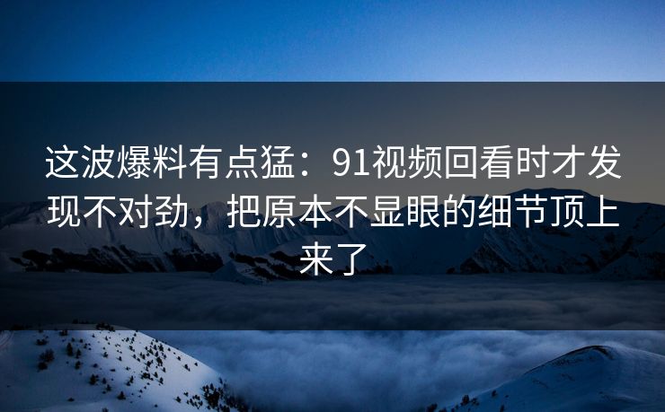 这波爆料有点猛:91视频回看时才发现不对劲,把原本不显眼的细节顶上来了 这波爆料有点猛:91视频回看时才发现不对劲,把原本不显眼的细节顶上来了