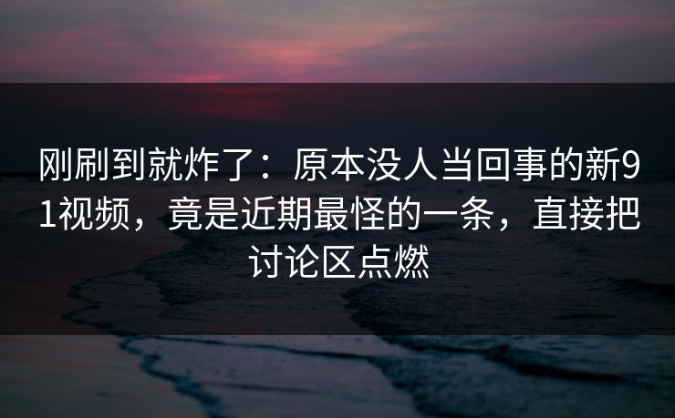 刚刷到就炸了：原本没人当回事的新91视频，竟是近期最怪的一条，直接把讨论区点燃