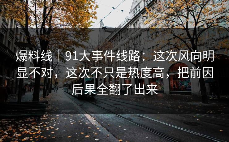 爆料线｜91大事件线路：这次风向明显不对，这次不只是热度高，把前因后果全翻了出来