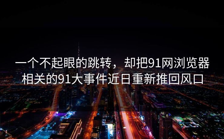 一个不起眼的跳转，却把91网浏览器相关的91大事件近日重新推回风口