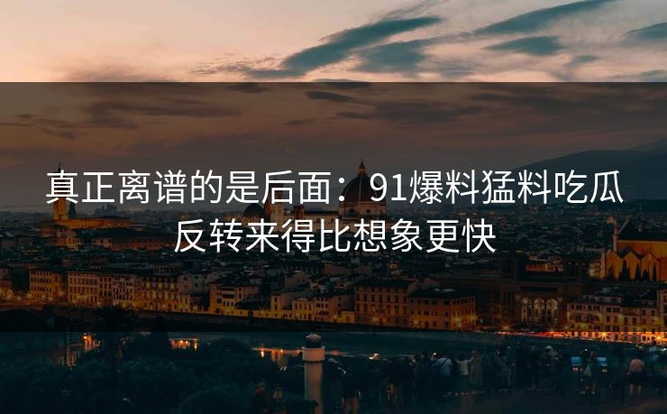 真正离谱的是后面：91爆料猛料吃瓜反转来得比想象更快