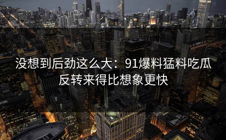 没想到后劲这么大：91爆料猛料吃瓜反转来得比想象更快