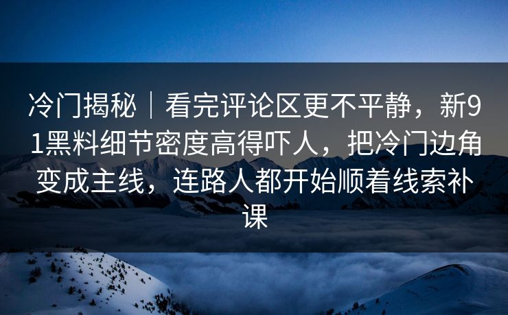 冷门揭秘｜看完评论区更不平静，新91黑料细节密度高得吓人，把冷门边角变成主线，连路人都开始顺着线索补课