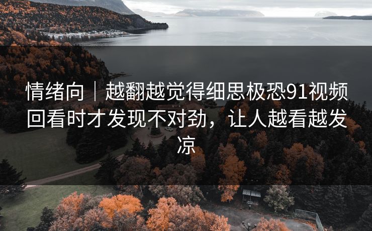 情绪向|越翻越觉得细思极恐91视频回看时才发现不对劲,让人越看越发凉 情绪向|越翻越觉得细思极恐91视频回看时才发现不对劲,让人越看越发凉