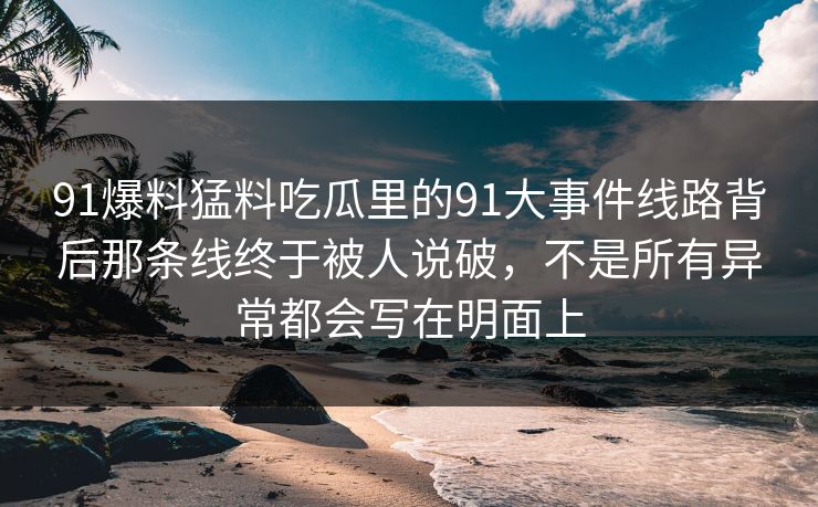 91爆料猛料吃瓜里的91大事件线路背后那条线终于被人说破,不是所有异常都会写在明面上 91爆料猛料吃瓜里的91大事件线路背后那条线终于被人说破,不是所有异常都会写在明面上