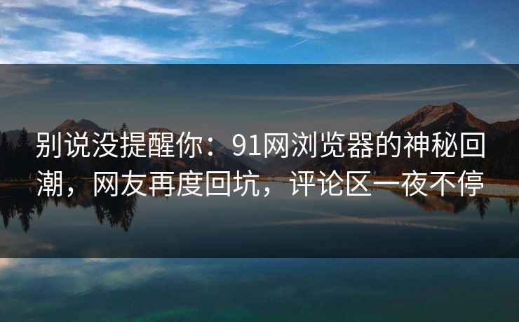 别说没提醒你:91网浏览器的神秘回潮,网友再度回坑,评论区一夜不停 别说没提醒你:91网浏览器的神秘回潮,网友再度回坑,评论区一夜不停