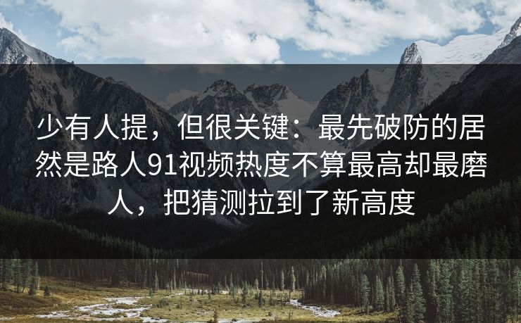 少有人提，但很关键：最先破防的居然是路人91视频热度不算最高却最磨人，把猜测拉到了新高度