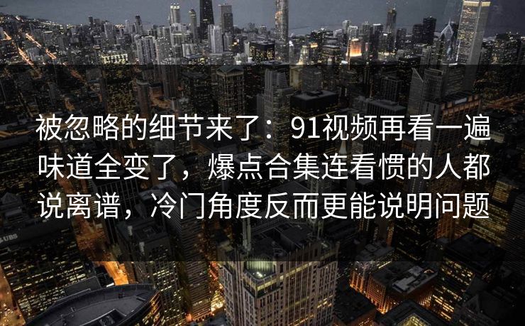 被忽略的细节来了:91视频再看一遍味道全变了,爆点合集连看惯的人都说离谱,冷门角度反而更能说明问题 被忽略的细节来了:91视频再看一遍味道全变了,爆点合集连看惯的人都说离谱,冷门角度反而更能说明问题