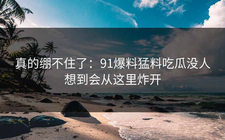 真的绷不住了：91爆料猛料吃瓜没人想到会从这里炸开