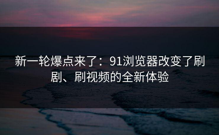 新一轮爆点来了:91浏览器改变了刷剧、刷视频的全新体验 新一轮爆点来了:91浏览器改变了刷剧、刷视频的全新体验