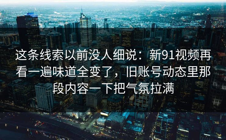 这条线索以前没人细说：新91视频再看一遍味道全变了，旧账号动态里那段内容一下把气氛拉满