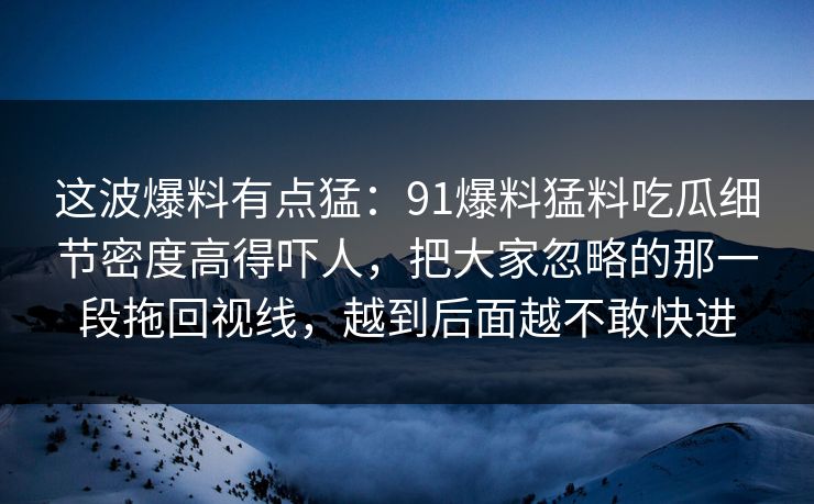 这波爆料有点猛:91爆料猛料吃瓜细节密度高得吓人,把大家忽略的那一段拖回视线,越到后面越不敢快进 这波爆料有点猛:91爆料猛料吃瓜细节密度高得吓人,把大家忽略的那一段拖回视线,越到后面越不敢快进