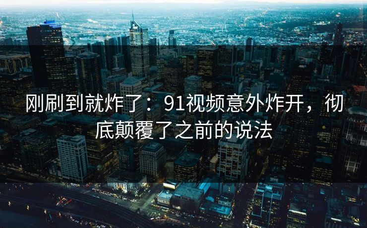 刚刷到就炸了：91视频意外炸开，彻底颠覆了之前的说法