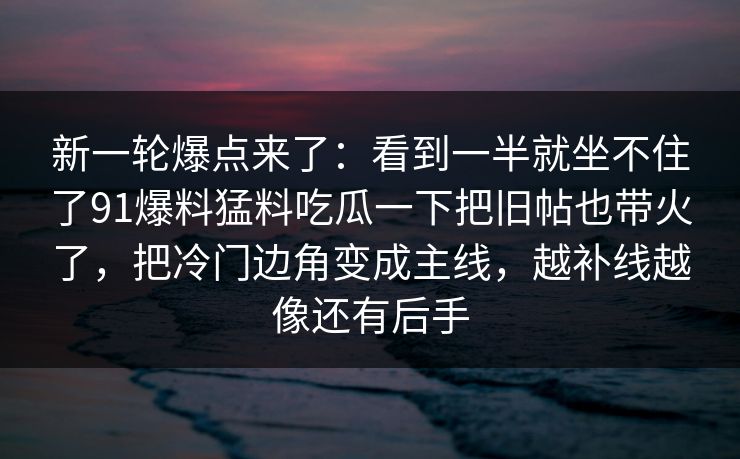 新一轮爆点来了：看到一半就坐不住了91爆料猛料吃瓜一下把旧帖也带火了，把冷门边角变成主线，越补线越像还有后手