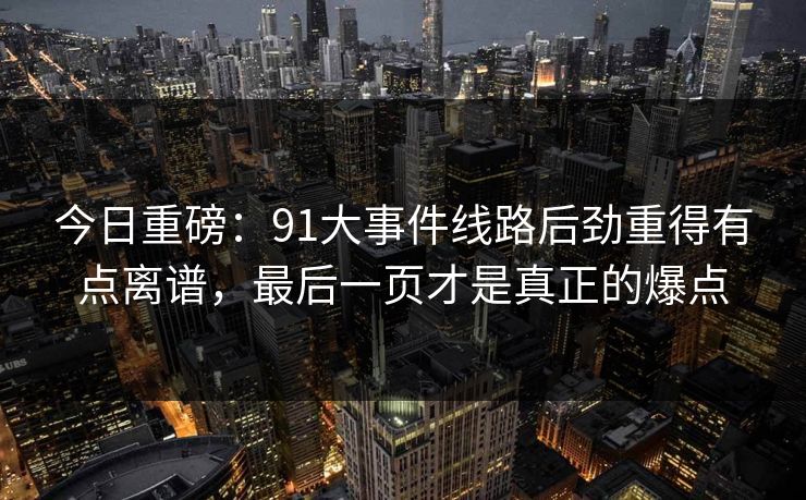 今日重磅:91大事件线路后劲重得有点离谱,最后一页才是真正的爆点 今日重磅:91大事件线路后劲重得有点离谱,最后一页才是真正的爆点