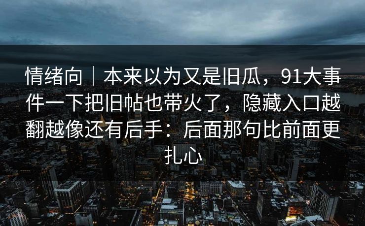 情绪向|本来以为又是旧瓜,91大事件一下把旧帖也带火了,隐藏入口越翻越像还有后手:后面那句比前面更扎心 情绪向|本来以为又是旧瓜,91大事件一下把旧帖也带火了,隐藏入口越翻越像还有后手:后面那句比前面更扎心