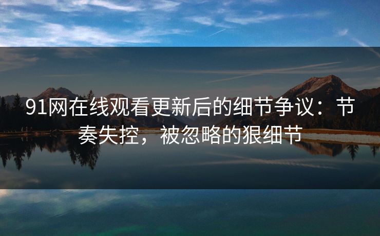 91网在线观看更新后的细节争议：节奏失控，被忽略的狠细节