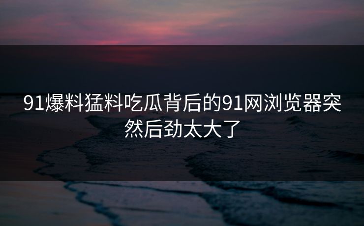 91爆料猛料吃瓜背后的91网浏览器突然后劲太大了 91爆料猛料吃瓜背后的91网浏览器突然后劲太大了