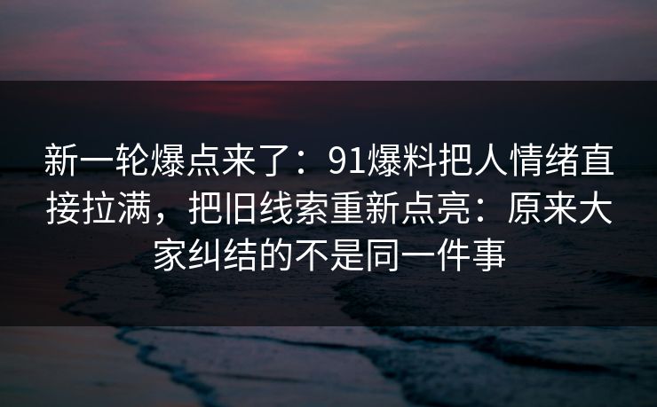 新一轮爆点来了:91爆料把人情绪直接拉满,把旧线索重新点亮:原来大家纠结的不是同一件事 新一轮爆点来了:91爆料把人情绪直接拉满,把旧线索重新点亮:原来大家纠结的不是同一件事