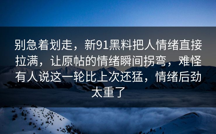 别急着划走,新91黑料把人情绪直接拉满,让原帖的情绪瞬间拐弯,难怪有人说这一轮比上次还猛,情绪后劲太重了 别急着划走,新91黑料把人情绪直接拉满,让原帖的情绪瞬间拐弯,难怪有人说这一轮比上次还猛,情绪后劲太重了