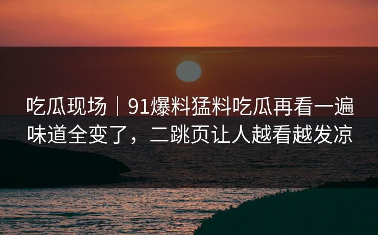吃瓜现场|91爆料猛料吃瓜再看一遍味道全变了,二跳页让人越看越发凉 吃瓜现场|91爆料猛料吃瓜再看一遍味道全变了,二跳页让人越看越发凉