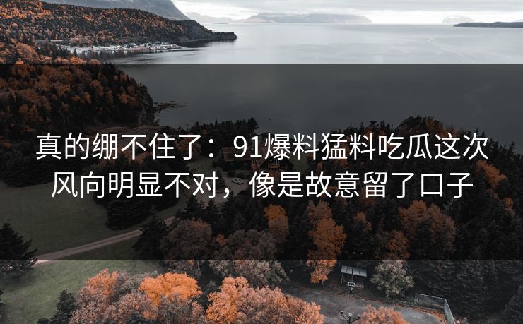 真的绷不住了：91爆料猛料吃瓜这次风向明显不对，像是故意留了口子