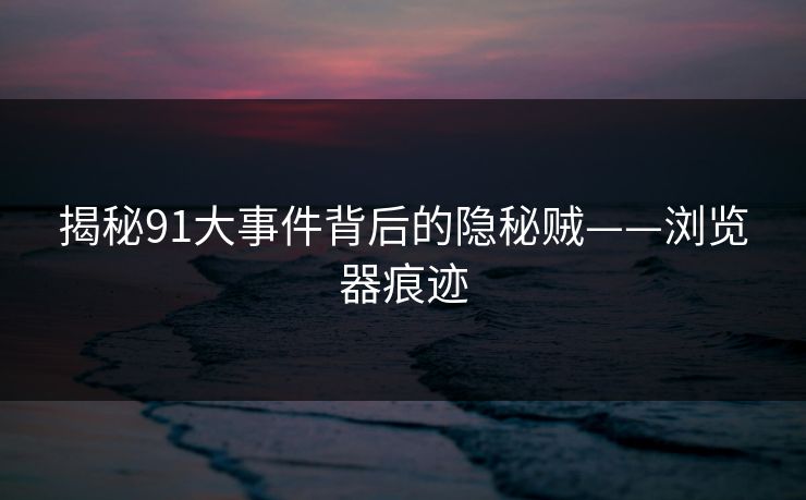 揭秘91大事件背后的隐秘贼——浏览器痕迹 揭秘91大事件背后的隐秘贼——浏览器痕迹