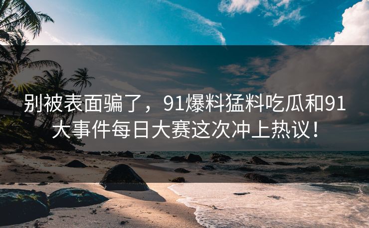 别被表面骗了,91爆料猛料吃瓜和91大事件每日大赛这次冲上热议! 别被表面骗了,91爆料猛料吃瓜和91大事件每日大赛这次冲上热议!