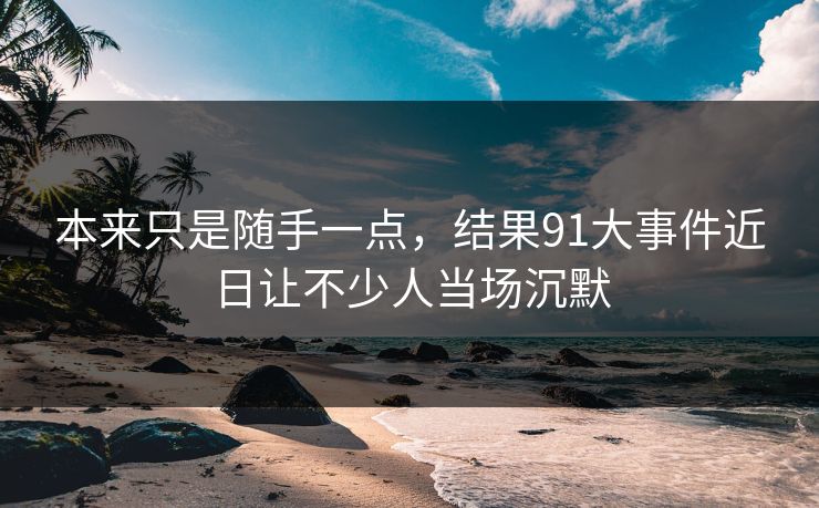 本来只是随手一点,结果91大事件近日让不少人当场沉默 本来只是随手一点,结果91大事件近日让不少人当场沉默