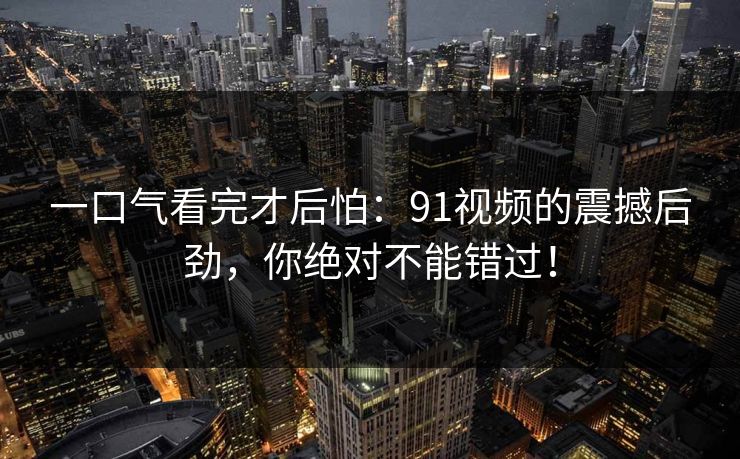 一口气看完才后怕：91视频的震撼后劲，你绝对不能错过！