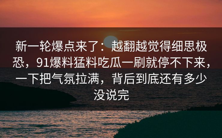 新一轮爆点来了:越翻越觉得细思极恐,91爆料猛料吃瓜一刷就停不下来,一下把气氛拉满,背后到底还有多少没说完 新一轮爆点来了:越翻越觉得细思极恐,91爆料猛料吃瓜一刷就停不下来,一下把气氛拉满,背后到底还有多少没说完