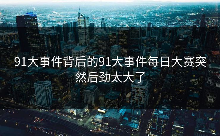 91大事件背后的91大事件每日大赛突然后劲太大了 91大事件背后的91大事件每日大赛突然后劲太大了