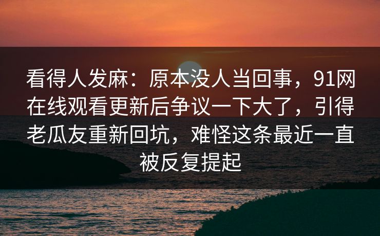 看得人发麻：原本没人当回事，91网在线观看更新后争议一下大了，引得老瓜友重新回坑，难怪这条最近一直被反复提起