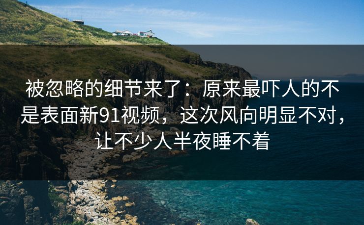 被忽略的细节来了：原来最吓人的不是表面新91视频，这次风向明显不对，让不少人半夜睡不着