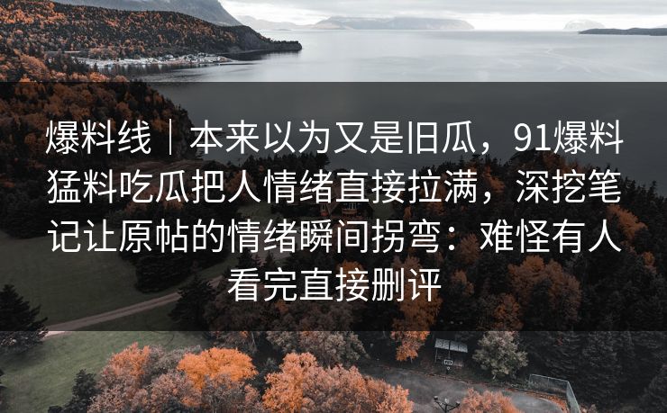 爆料线|本来以为又是旧瓜,91爆料猛料吃瓜把人情绪直接拉满,深挖笔记让原帖的情绪瞬间拐弯:难怪有人看完直接删评 爆料线|本来以为又是旧瓜,91爆料猛料吃瓜把人情绪直接拉满,深挖笔记让原帖的情绪瞬间拐弯:难怪有人看完直接删评