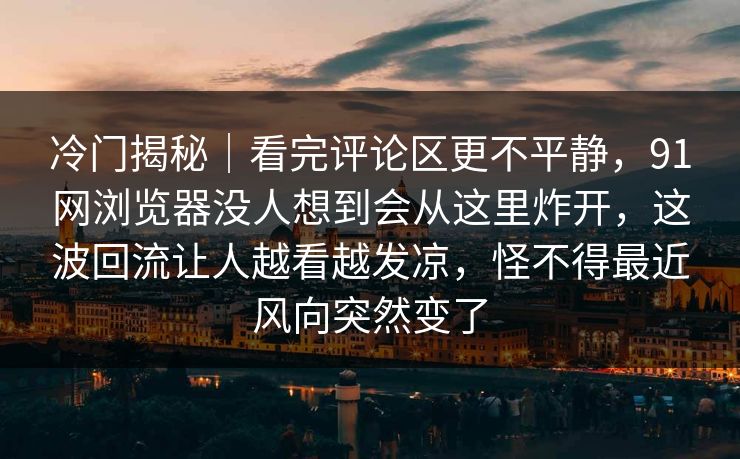 冷门揭秘|看完评论区更不平静,91网浏览器没人想到会从这里炸开,这波回流让人越看越发凉,怪不得最近风向突然变了 冷门揭秘|看完评论区更不平静,91网浏览器没人想到会从这里炸开,这波回流让人越看越发凉,怪不得最近风向突然变了