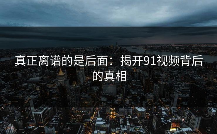 真正离谱的是后面:揭开91视频背后的真相 真正离谱的是后面:揭开91视频背后的真相