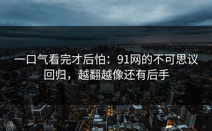 一口气看完才后怕:91网的不可思议回归,越翻越像还有后手 一口气看完才后怕:91网的不可思议回归,越翻越像还有后手
