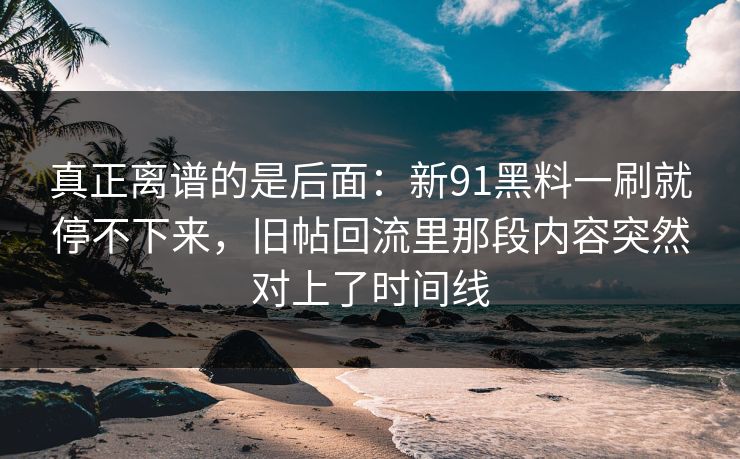 真正离谱的是后面:新91黑料一刷就停不下来,旧帖回流里那段内容突然对上了时间线 真正离谱的是后面:新91黑料一刷就停不下来,旧帖回流里那段内容突然对上了时间线