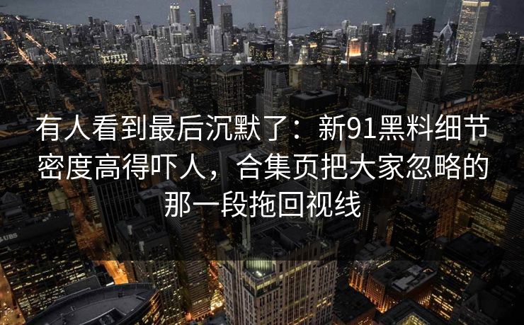 有人看到最后沉默了：新91黑料细节密度高得吓人，合集页把大家忽略的那一段拖回视线