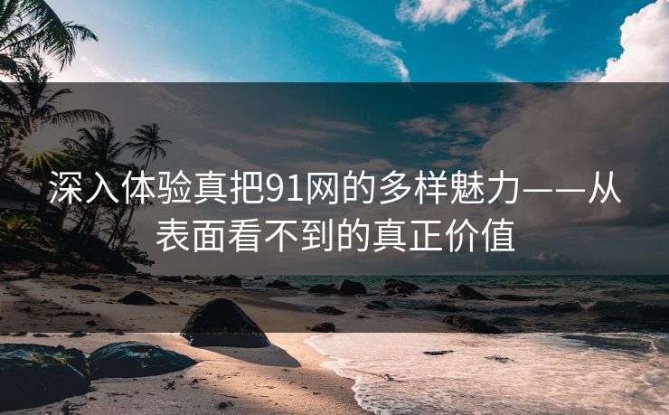 深入体验真把91网的多样魅力——从表面看不到的真正价值 深入体验真把91网的多样魅力——从表面看不到的真正价值