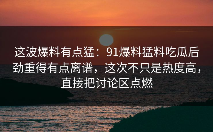 这波爆料有点猛:91爆料猛料吃瓜后劲重得有点离谱,这次不只是热度高,直接把讨论区点燃 这波爆料有点猛:91爆料猛料吃瓜后劲重得有点离谱,这次不只是热度高,直接把讨论区点燃