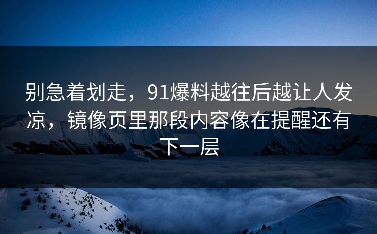 别急着划走,91爆料越往后越让人发凉,镜像页里那段内容像在提醒还有下一层 别急着划走,91爆料越往后越让人发凉,镜像页里那段内容像在提醒还有下一层