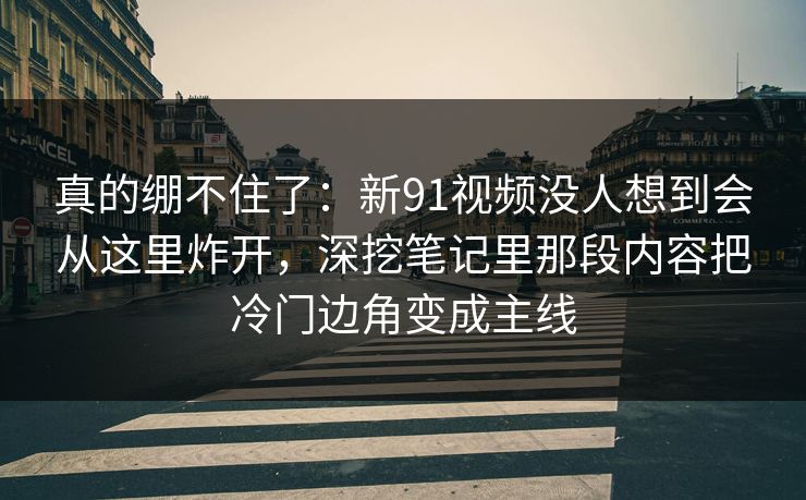 真的绷不住了:新91视频没人想到会从这里炸开,深挖笔记里那段内容把冷门边角变成主线 真的绷不住了:新91视频没人想到会从这里炸开,深挖笔记里那段内容把冷门边角变成主线