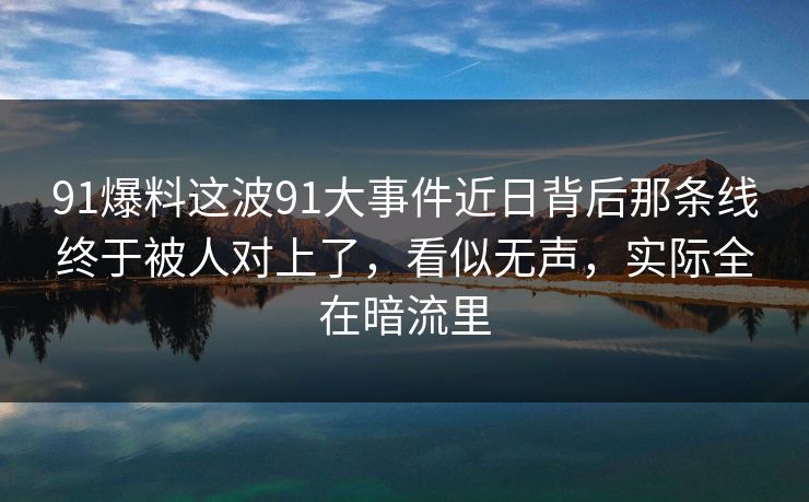 91爆料这波91大事件近日背后那条线终于被人对上了，看似无声，实际全在暗流里