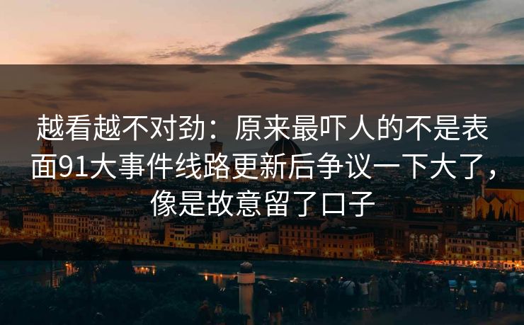 越看越不对劲：原来最吓人的不是表面91大事件线路更新后争议一下大了，像是故意留了口子